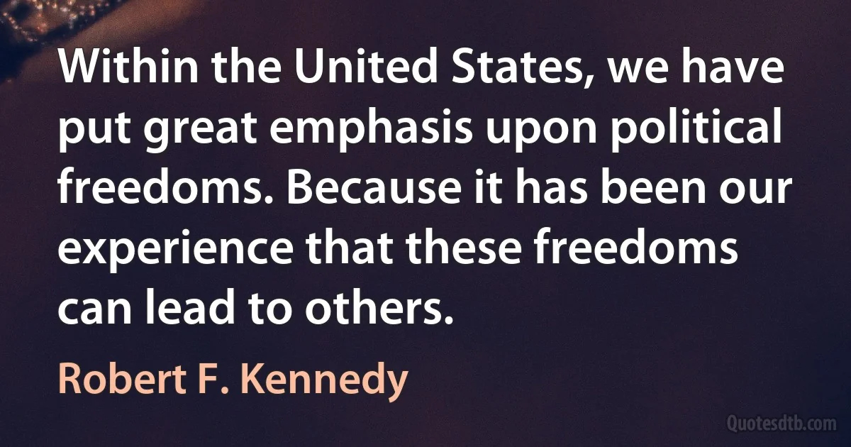 Within the United States, we have put great emphasis upon political freedoms. Because it has been our experience that these freedoms can lead to others. (Robert F. Kennedy)