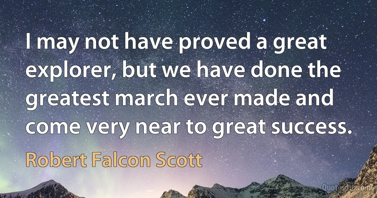 I may not have proved a great explorer, but we have done the greatest march ever made and come very near to great success. (Robert Falcon Scott)