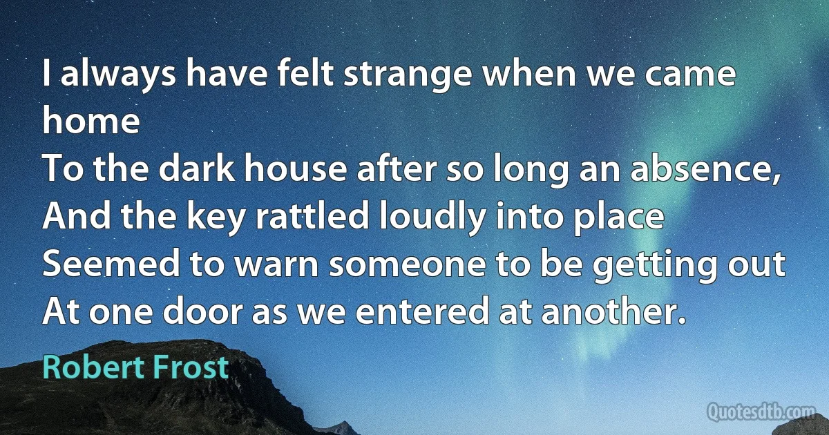 I always have felt strange when we came home
To the dark house after so long an absence,
And the key rattled loudly into place
Seemed to warn someone to be getting out
At one door as we entered at another. (Robert Frost)