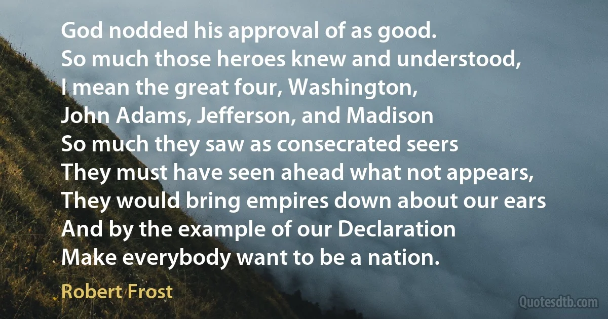 God nodded his approval of as good.
So much those heroes knew and understood,
I mean the great four, Washington,
John Adams, Jefferson, and Madison
So much they saw as consecrated seers
They must have seen ahead what not appears,
They would bring empires down about our ears
And by the example of our Declaration
Make everybody want to be a nation. (Robert Frost)