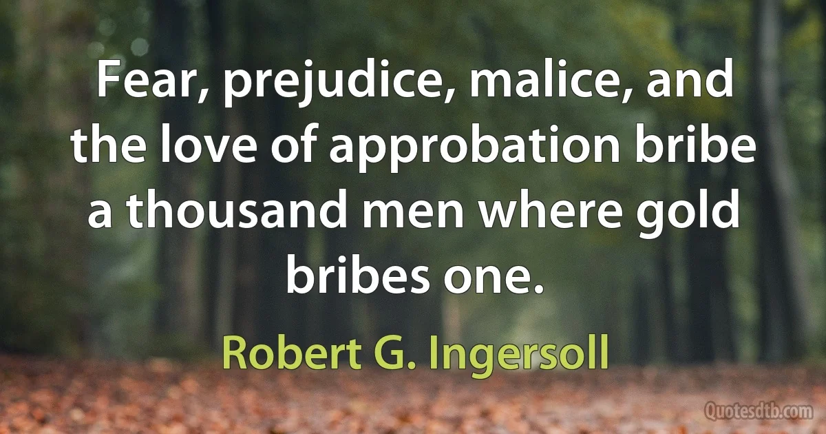 Fear, prejudice, malice, and the love of approbation bribe a thousand men where gold bribes one. (Robert G. Ingersoll)