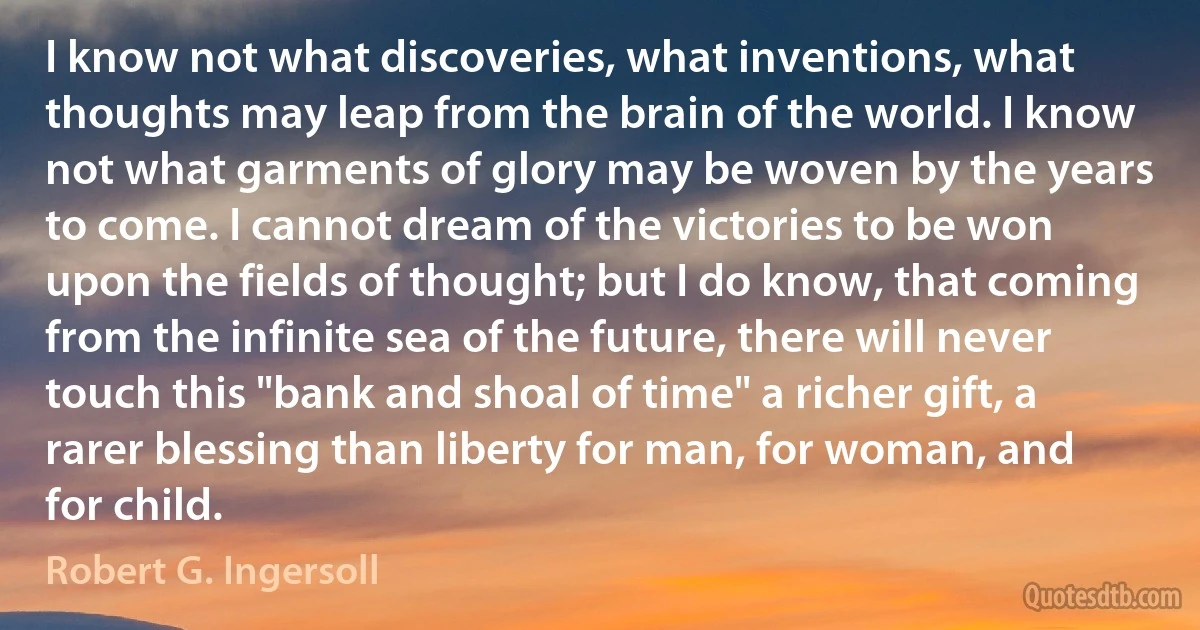 I know not what discoveries, what inventions, what thoughts may leap from the brain of the world. I know not what garments of glory may be woven by the years to come. I cannot dream of the victories to be won upon the fields of thought; but I do know, that coming from the infinite sea of the future, there will never touch this "bank and shoal of time" a richer gift, a rarer blessing than liberty for man, for woman, and for child. (Robert G. Ingersoll)