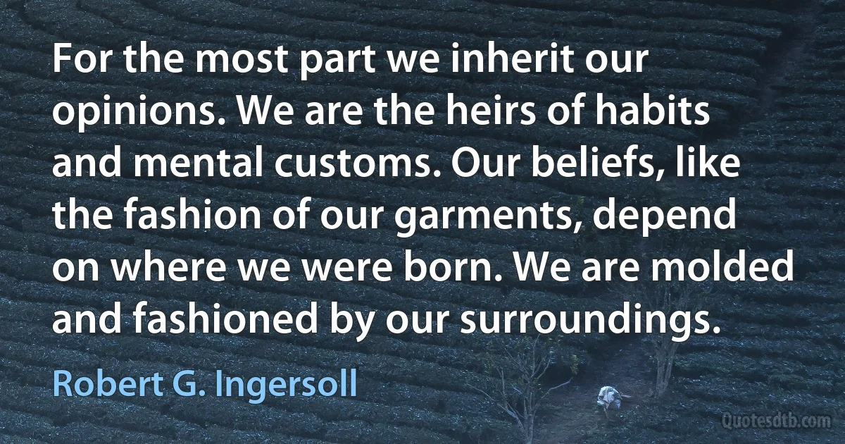 For the most part we inherit our opinions. We are the heirs of habits and mental customs. Our beliefs, like the fashion of our garments, depend on where we were born. We are molded and fashioned by our surroundings. (Robert G. Ingersoll)