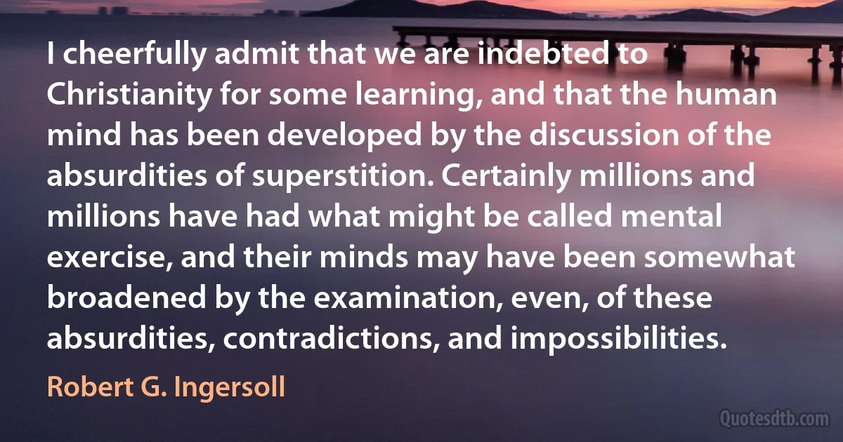 I cheerfully admit that we are indebted to Christianity for some learning, and that the human mind has been developed by the discussion of the absurdities of superstition. Certainly millions and millions have had what might be called mental exercise, and their minds may have been somewhat broadened by the examination, even, of these absurdities, contradictions, and impossibilities. (Robert G. Ingersoll)