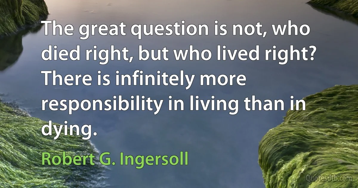 The great question is not, who died right, but who lived right? There is infinitely more responsibility in living than in dying. (Robert G. Ingersoll)