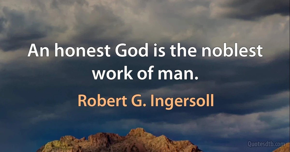 An honest God is the noblest work of man. (Robert G. Ingersoll)