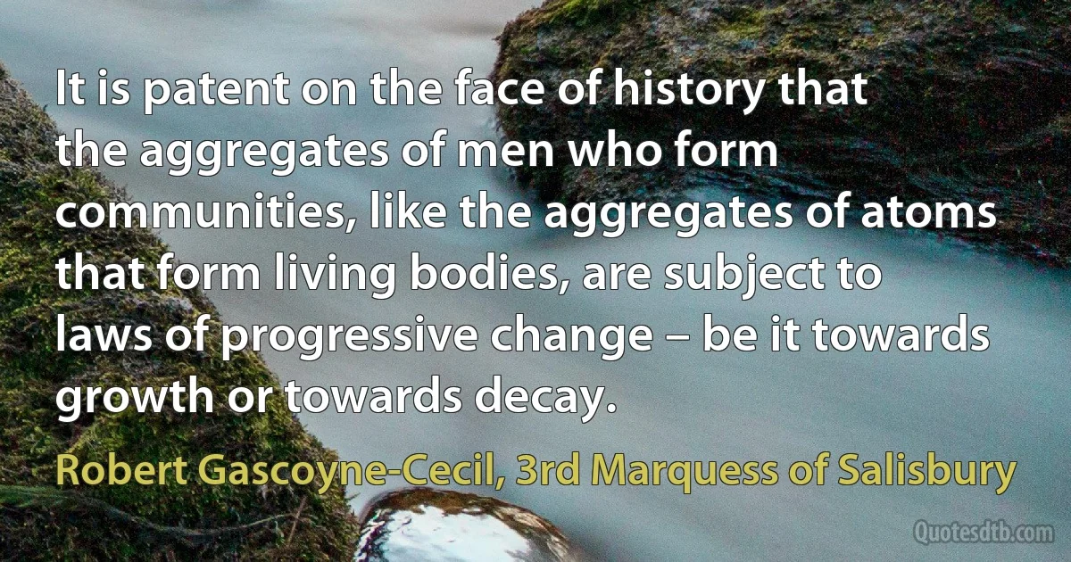 It is patent on the face of history that the aggregates of men who form communities, like the aggregates of atoms that form living bodies, are subject to laws of progressive change – be it towards growth or towards decay. (Robert Gascoyne-Cecil, 3rd Marquess of Salisbury)