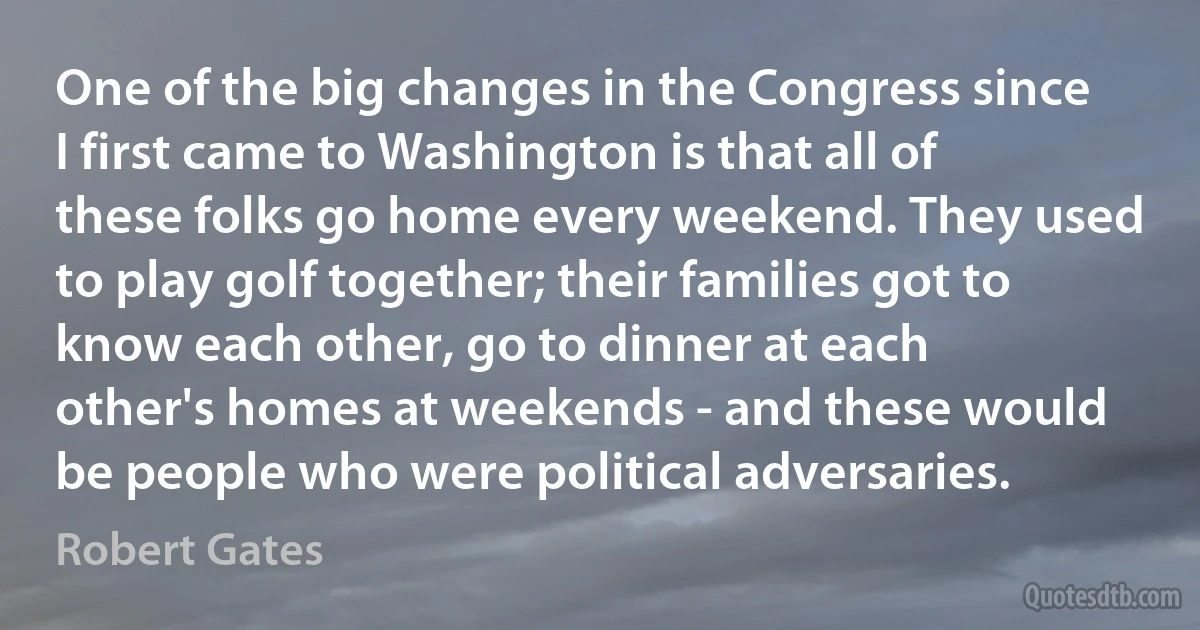 One of the big changes in the Congress since I first came to Washington is that all of these folks go home every weekend. They used to play golf together; their families got to know each other, go to dinner at each other's homes at weekends - and these would be people who were political adversaries. (Robert Gates)