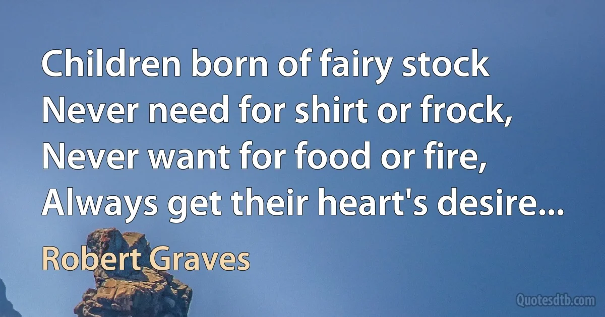 Children born of fairy stock
Never need for shirt or frock,
Never want for food or fire,
Always get their heart's desire... (Robert Graves)