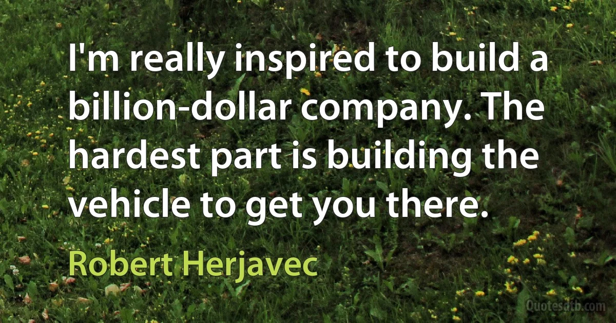 I'm really inspired to build a billion-dollar company. The hardest part is building the vehicle to get you there. (Robert Herjavec)