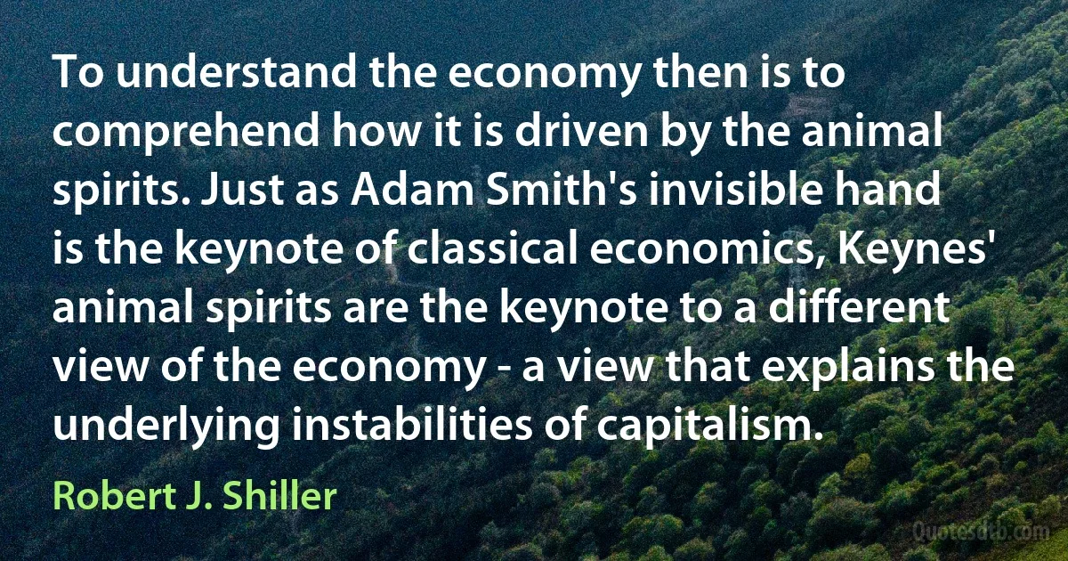 To understand the economy then is to comprehend how it is driven by the animal spirits. Just as Adam Smith's invisible hand is the keynote of classical economics, Keynes' animal spirits are the keynote to a different view of the economy - a view that explains the underlying instabilities of capitalism. (Robert J. Shiller)