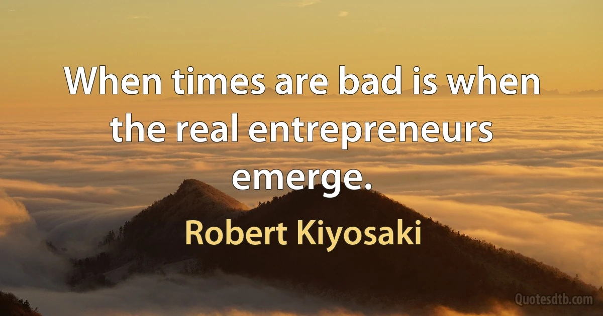 When times are bad is when the real entrepreneurs emerge. (Robert Kiyosaki)