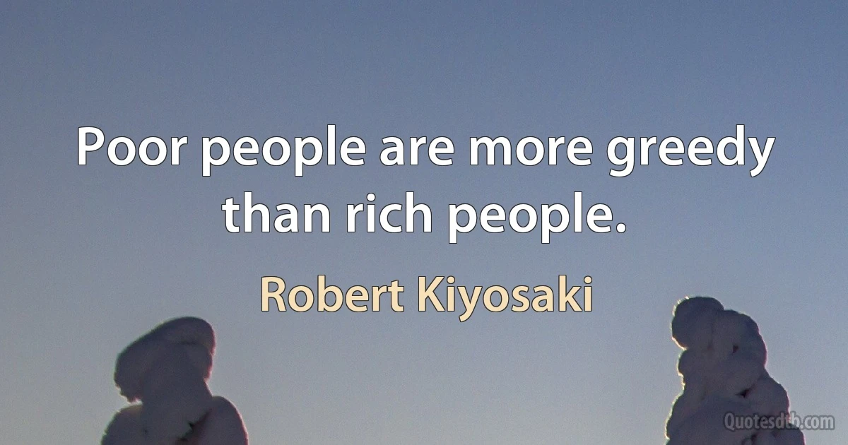 Poor people are more greedy than rich people. (Robert Kiyosaki)