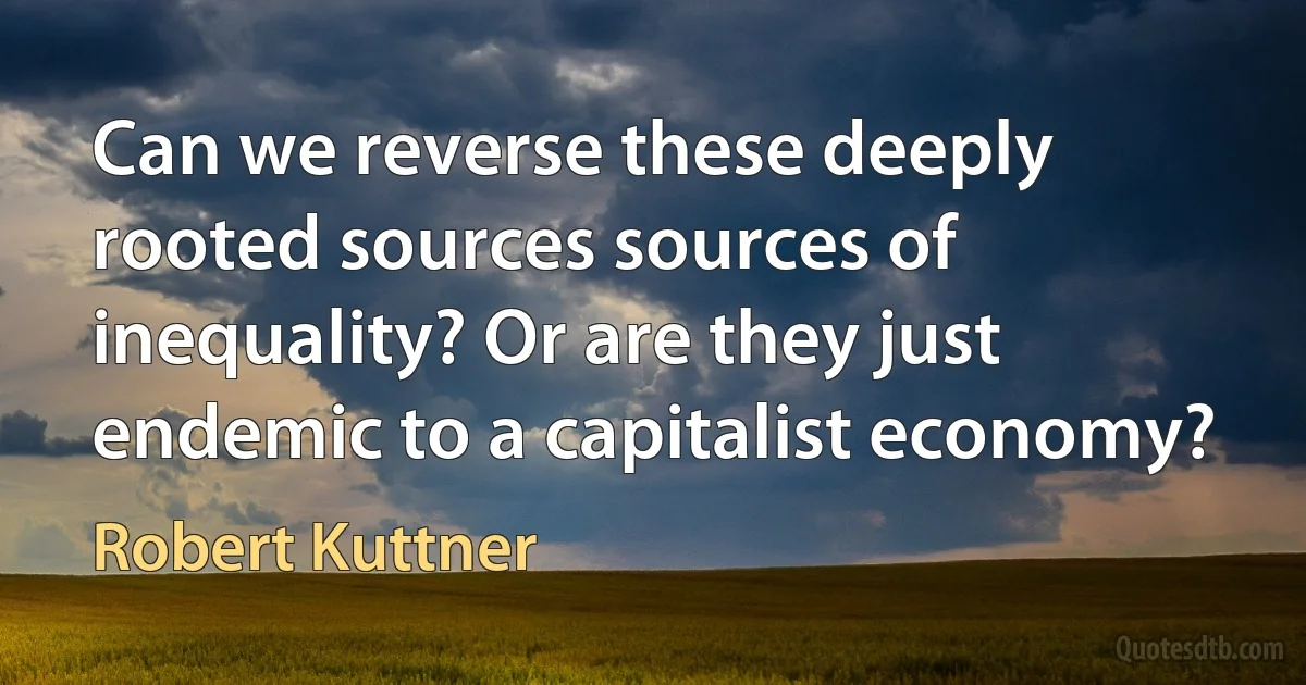 Can we reverse these deeply rooted sources sources of inequality? Or are they just endemic to a capitalist economy? (Robert Kuttner)