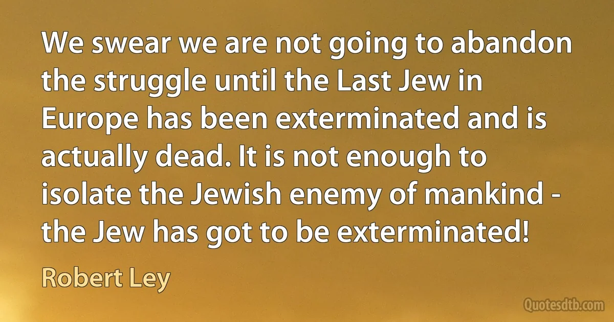 We swear we are not going to abandon the struggle until the Last Jew in Europe has been exterminated and is actually dead. It is not enough to isolate the Jewish enemy of mankind - the Jew has got to be exterminated! (Robert Ley)