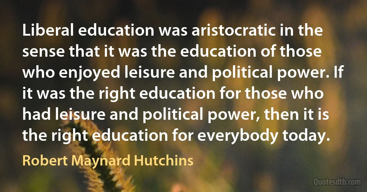 Liberal education was aristocratic in the sense that it was the education of those who enjoyed leisure and political power. If it was the right education for those who had leisure and political power, then it is the right education for everybody today. (Robert Maynard Hutchins)