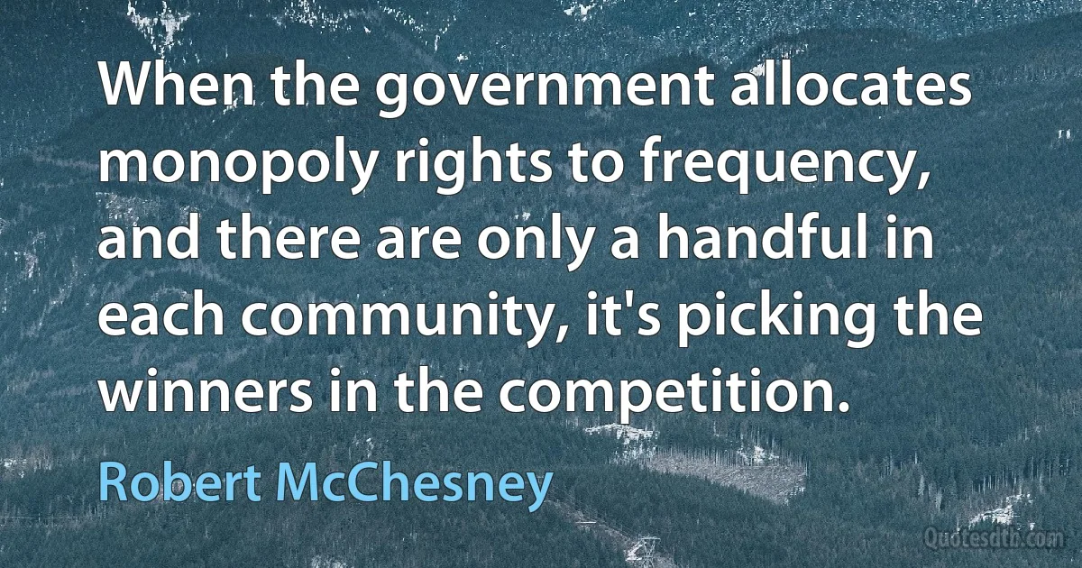 When the government allocates monopoly rights to frequency, and there are only a handful in each community, it's picking the winners in the competition. (Robert McChesney)