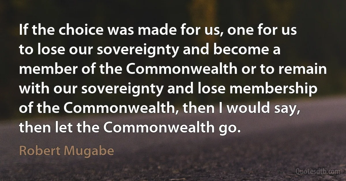 If the choice was made for us, one for us to lose our sovereignty and become a member of the Commonwealth or to remain with our sovereignty and lose membership of the Commonwealth, then I would say, then let the Commonwealth go. (Robert Mugabe)