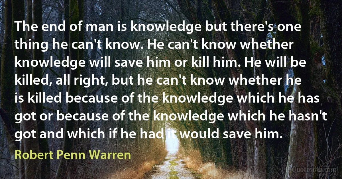 The end of man is knowledge but there's one thing he can't know. He can't know whether knowledge will save him or kill him. He will be killed, all right, but he can't know whether he is killed because of the knowledge which he has got or because of the knowledge which he hasn't got and which if he had it would save him. (Robert Penn Warren)