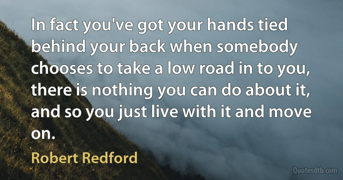 In fact you've got your hands tied behind your back when somebody chooses to take a low road in to you, there is nothing you can do about it, and so you just live with it and move on. (Robert Redford)