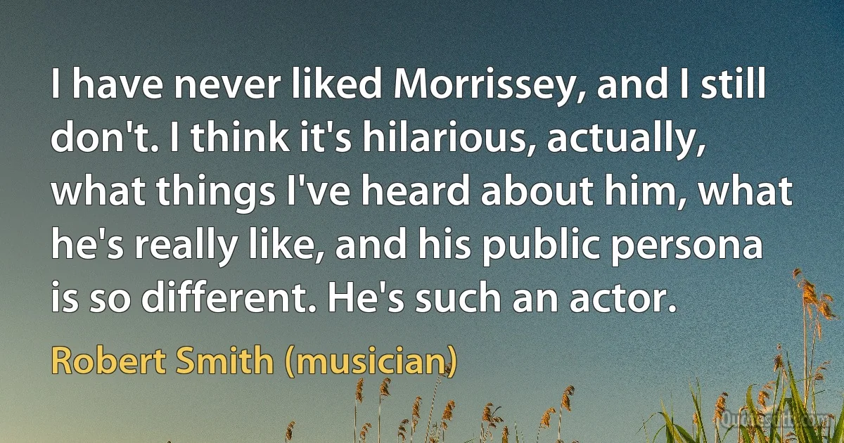 I have never liked Morrissey, and I still don't. I think it's hilarious, actually, what things I've heard about him, what he's really like, and his public persona is so different. He's such an actor. (Robert Smith (musician))