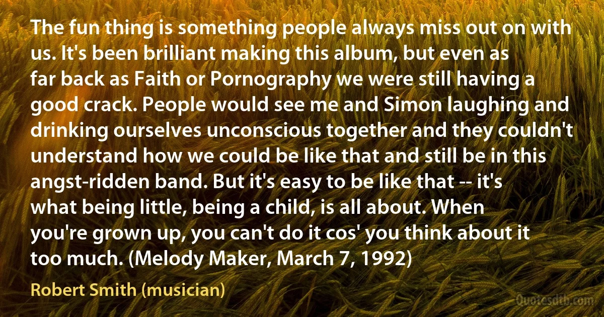 The fun thing is something people always miss out on with us. It's been brilliant making this album, but even as far back as Faith or Pornography we were still having a good crack. People would see me and Simon laughing and drinking ourselves unconscious together and they couldn't understand how we could be like that and still be in this angst-ridden band. But it's easy to be like that -- it's what being little, being a child, is all about. When you're grown up, you can't do it cos' you think about it too much. (Melody Maker, March 7, 1992) (Robert Smith (musician))