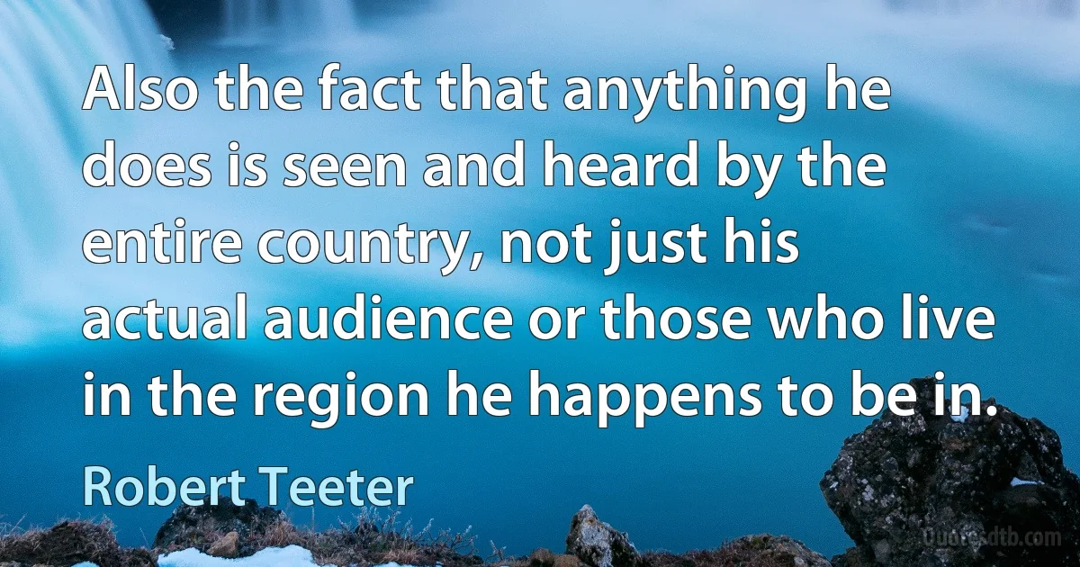 Also the fact that anything he does is seen and heard by the entire country, not just his actual audience or those who live in the region he happens to be in. (Robert Teeter)