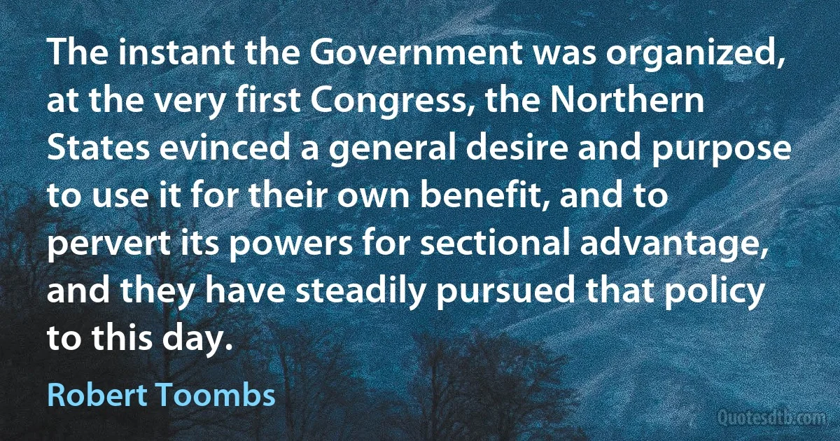 The instant the Government was organized, at the very first Congress, the Northern States evinced a general desire and purpose to use it for their own benefit, and to pervert its powers for sectional advantage, and they have steadily pursued that policy to this day. (Robert Toombs)