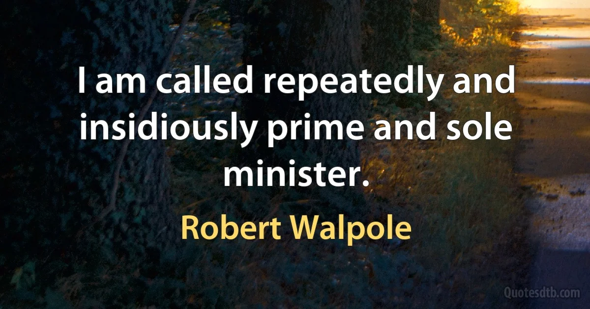 I am called repeatedly and insidiously prime and sole minister. (Robert Walpole)