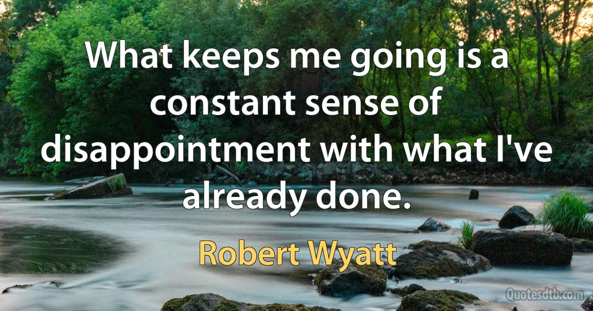 What keeps me going is a constant sense of disappointment with what I've already done. (Robert Wyatt)