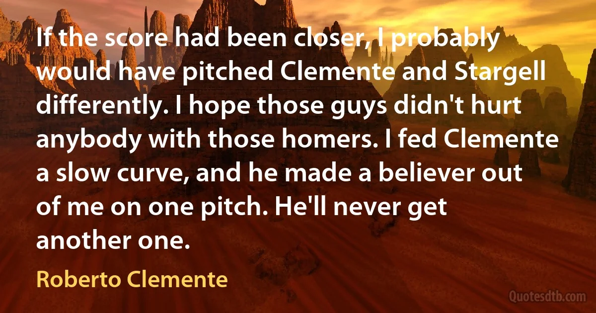 If the score had been closer, I probably would have pitched Clemente and Stargell differently. I hope those guys didn't hurt anybody with those homers. I fed Clemente a slow curve, and he made a believer out of me on one pitch. He'll never get another one. (Roberto Clemente)