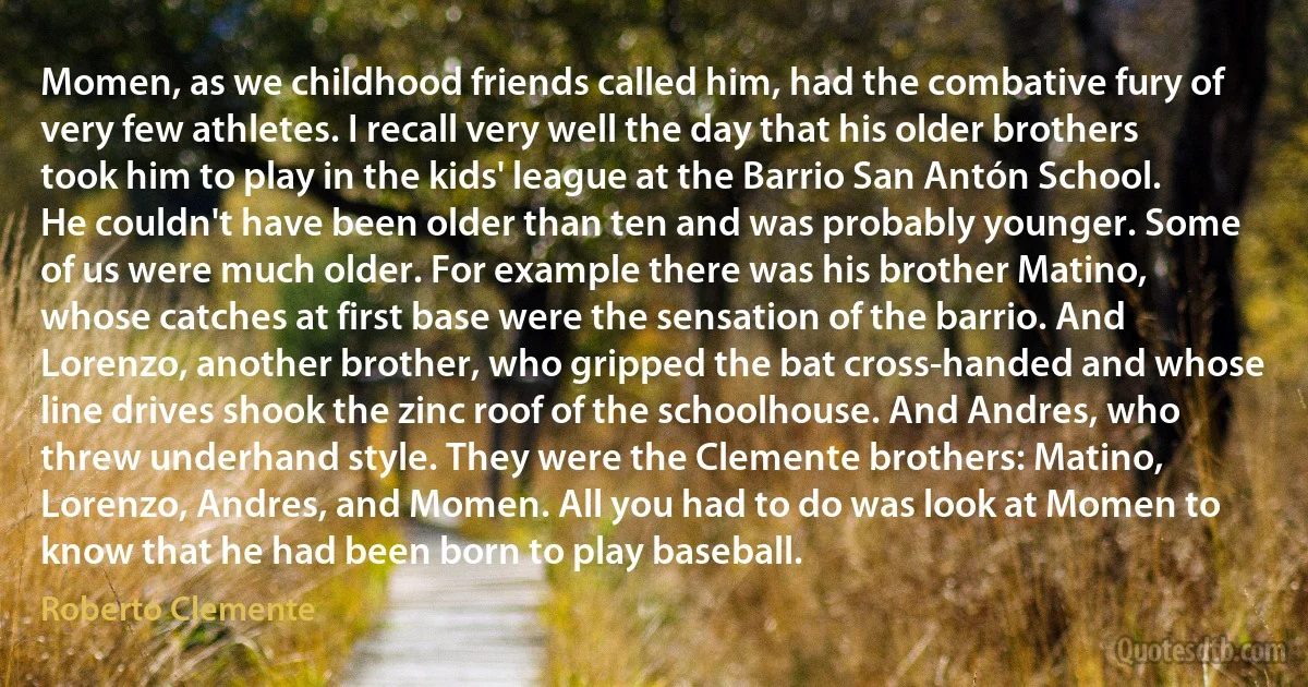 Momen, as we childhood friends called him, had the combative fury of very few athletes. I recall very well the day that his older brothers took him to play in the kids' league at the Barrio San Antón School. He couldn't have been older than ten and was probably younger. Some of us were much older. For example there was his brother Matino, whose catches at first base were the sensation of the barrio. And Lorenzo, another brother, who gripped the bat cross-handed and whose line drives shook the zinc roof of the schoolhouse. And Andres, who threw underhand style. They were the Clemente brothers: Matino, Lorenzo, Andres, and Momen. All you had to do was look at Momen to know that he had been born to play baseball. (Roberto Clemente)