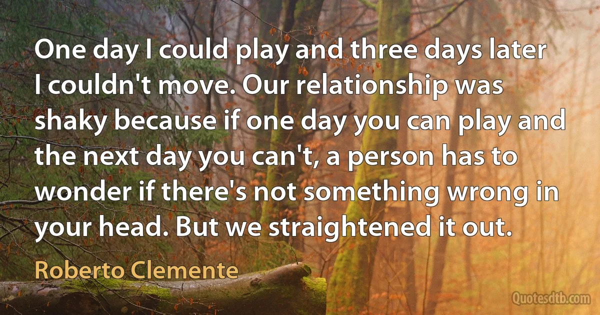 One day I could play and three days later I couldn't move. Our relationship was shaky because if one day you can play and the next day you can't, a person has to wonder if there's not something wrong in your head. But we straightened it out. (Roberto Clemente)