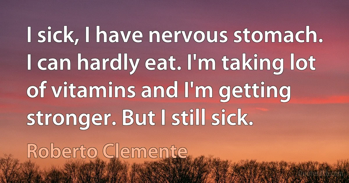 I sick, I have nervous stomach. I can hardly eat. I'm taking lot of vitamins and I'm getting stronger. But I still sick. (Roberto Clemente)