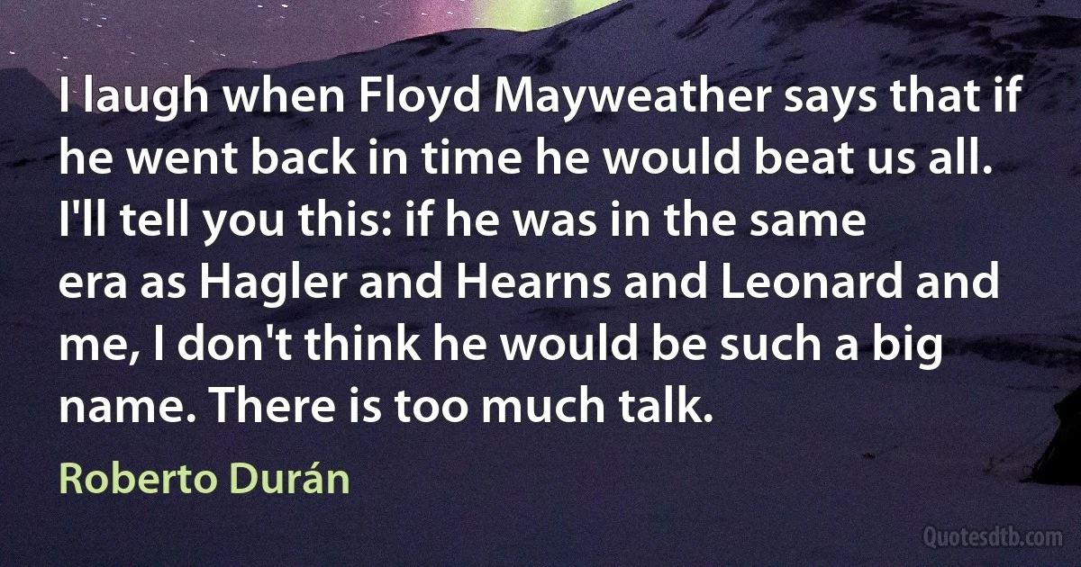 I laugh when Floyd Mayweather says that if he went back in time he would beat us all. I'll tell you this: if he was in the same era as Hagler and Hearns and Leonard and me, I don't think he would be such a big name. There is too much talk. (Roberto Durán)