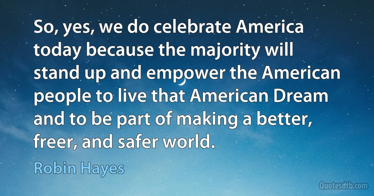 So, yes, we do celebrate America today because the majority will stand up and empower the American people to live that American Dream and to be part of making a better, freer, and safer world. (Robin Hayes)