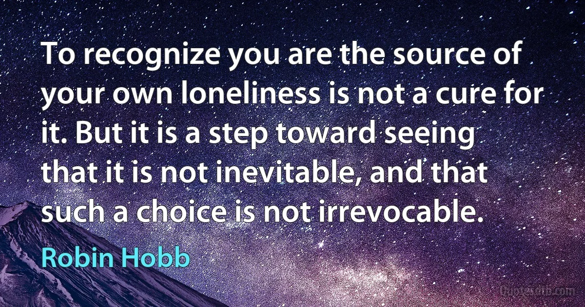 To recognize you are the source of your own loneliness is not a cure for it. But it is a step toward seeing that it is not inevitable, and that such a choice is not irrevocable. (Robin Hobb)