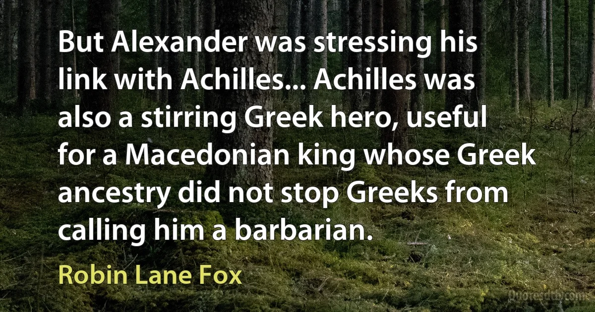 But Alexander was stressing his link with Achilles... Achilles was also a stirring Greek hero, useful for a Macedonian king whose Greek ancestry did not stop Greeks from calling him a barbarian. (Robin Lane Fox)