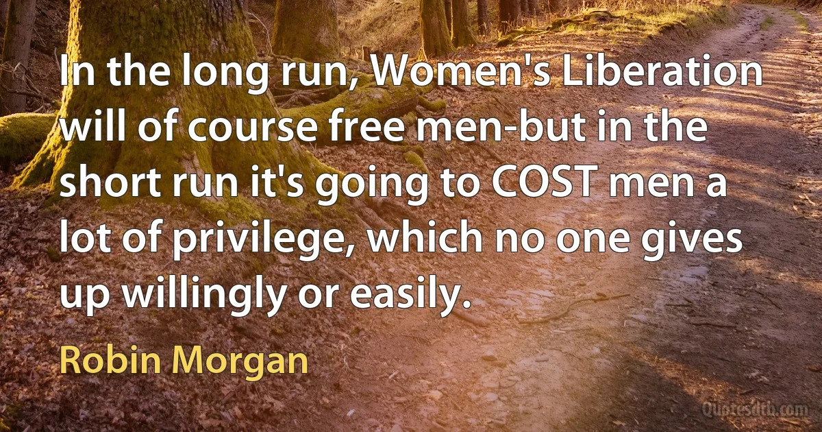 In the long run, Women's Liberation will of course free men-but in the short run it's going to COST men a lot of privilege, which no one gives up willingly or easily. (Robin Morgan)