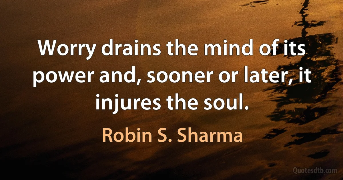 Worry drains the mind of its power and, sooner or later, it injures the soul. (Robin S. Sharma)