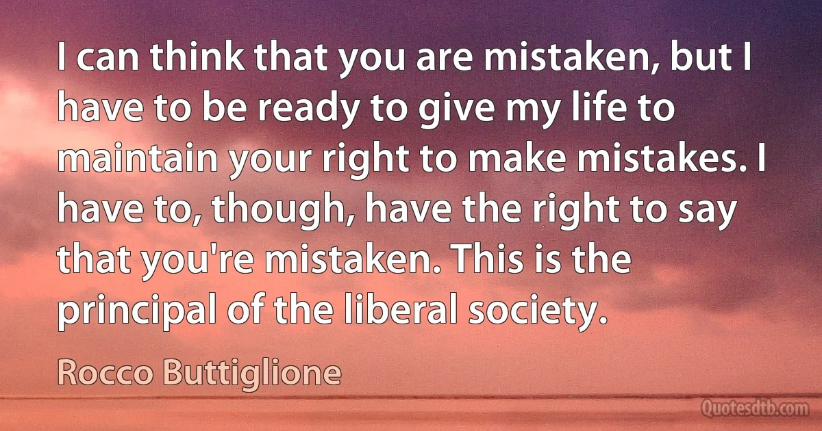 I can think that you are mistaken, but I have to be ready to give my life to maintain your right to make mistakes. I have to, though, have the right to say that you're mistaken. This is the principal of the liberal society. (Rocco Buttiglione)