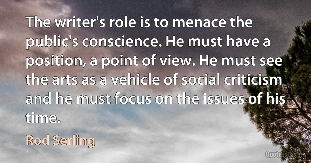 The writer's role is to menace the public's conscience. He must have a position, a point of view. He must see the arts as a vehicle of social criticism and he must focus on the issues of his time. (Rod Serling)