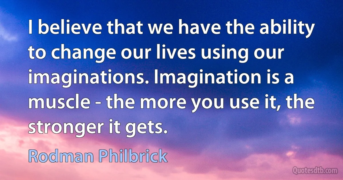 I believe that we have the ability to change our lives using our imaginations. Imagination is a muscle - the more you use it, the stronger it gets. (Rodman Philbrick)