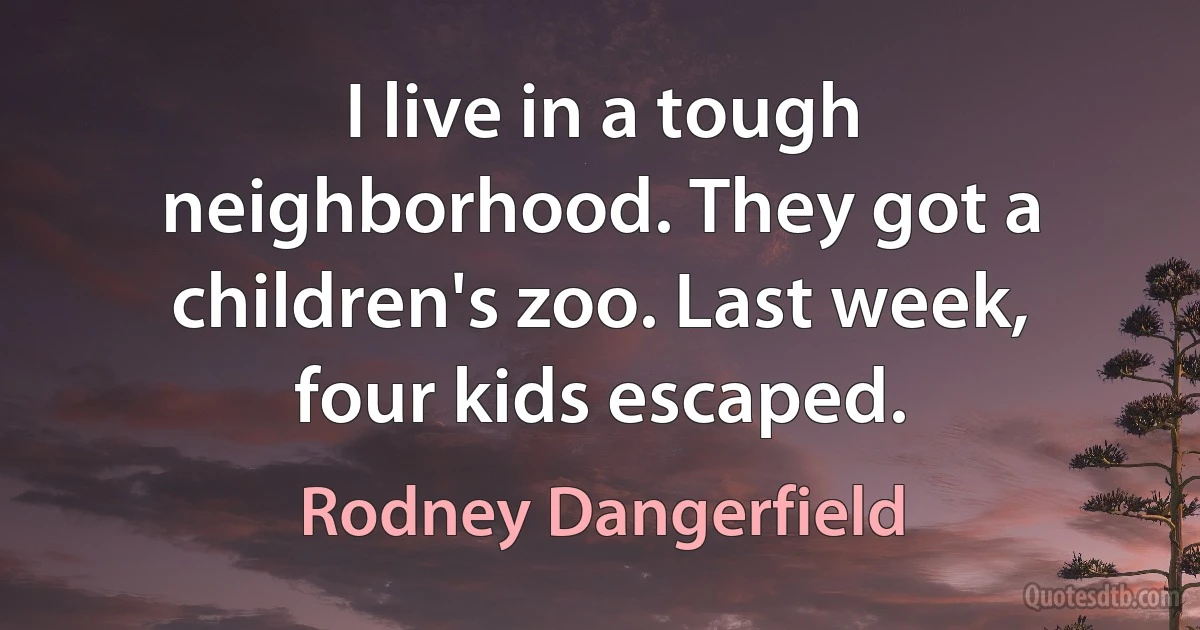 I live in a tough neighborhood. They got a children's zoo. Last week, four kids escaped. (Rodney Dangerfield)