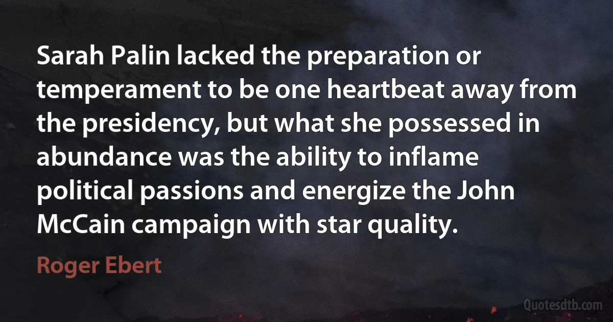 Sarah Palin lacked the preparation or temperament to be one heartbeat away from the presidency, but what she possessed in abundance was the ability to inflame political passions and energize the John McCain campaign with star quality. (Roger Ebert)