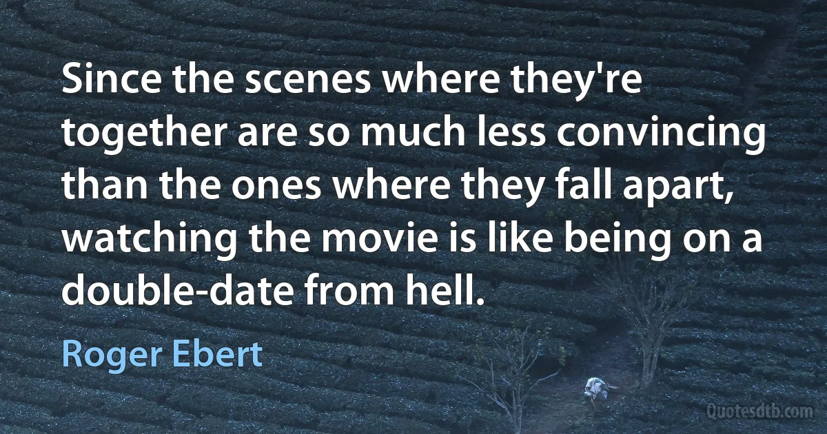 Since the scenes where they're together are so much less convincing than the ones where they fall apart, watching the movie is like being on a double-date from hell. (Roger Ebert)