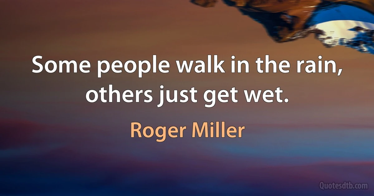 Some people walk in the rain, others just get wet. (Roger Miller)