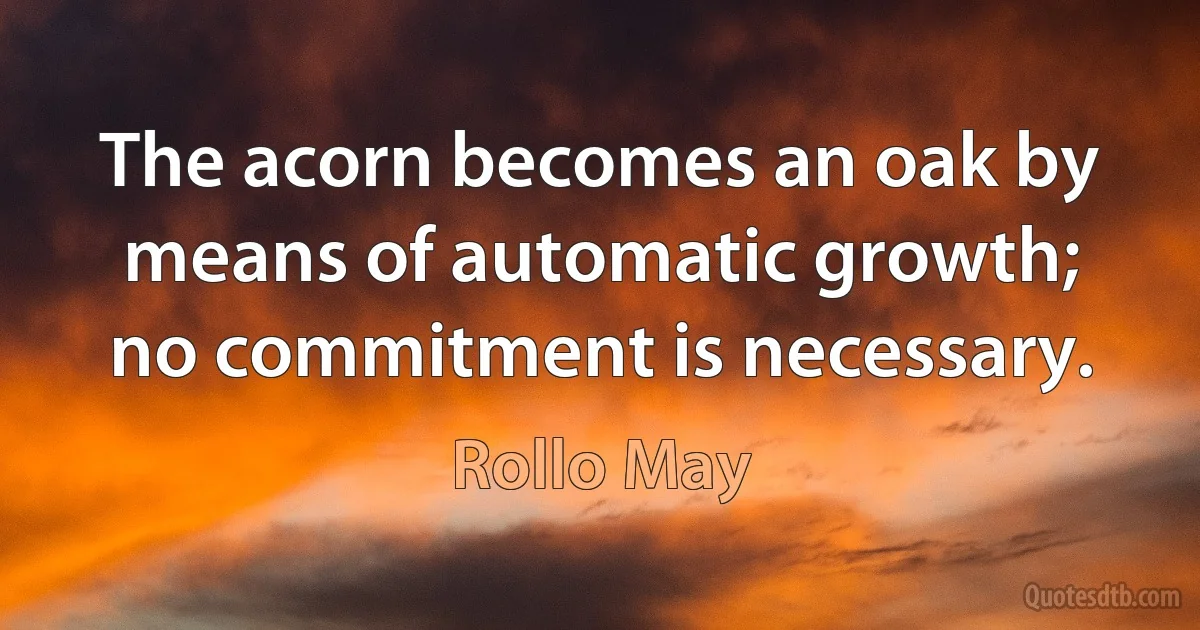 The acorn becomes an oak by means of automatic growth; no commitment is necessary. (Rollo May)