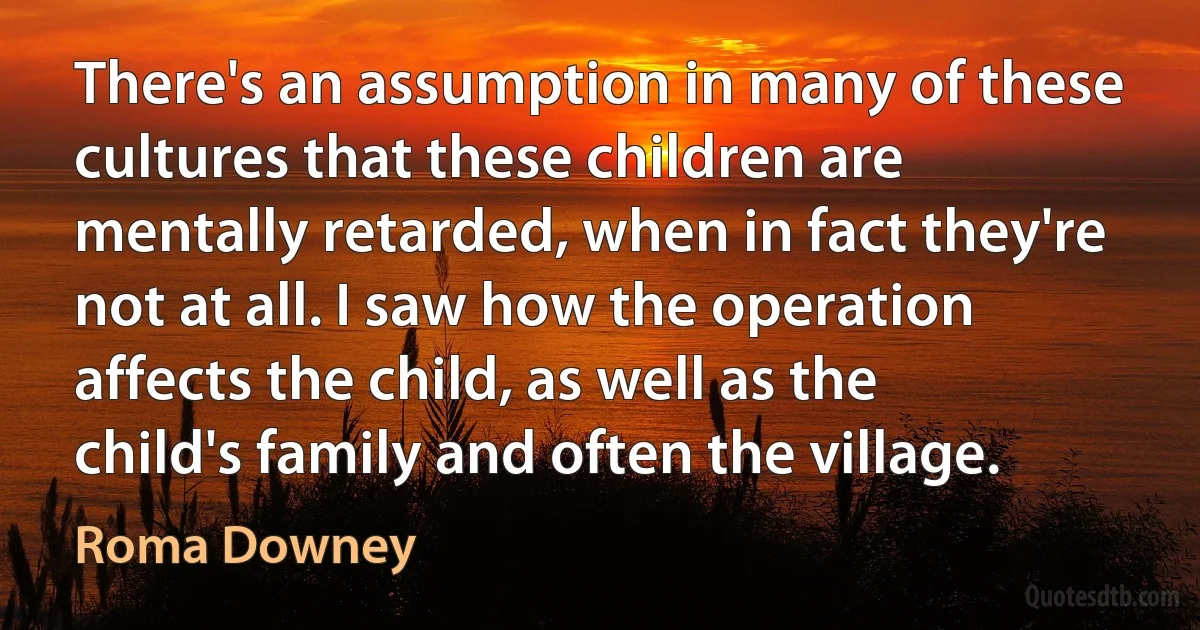 There's an assumption in many of these cultures that these children are mentally retarded, when in fact they're not at all. I saw how the operation affects the child, as well as the child's family and often the village. (Roma Downey)