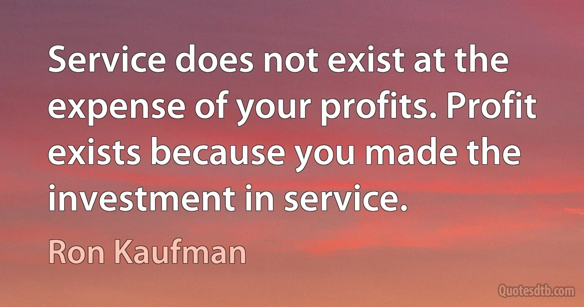 Service does not exist at the expense of your profits. Profit exists because you made the investment in service. (Ron Kaufman)